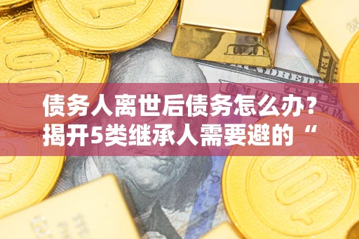 武汉债务人离世后债务怎么办？揭开5类继承人需要避的“坑”