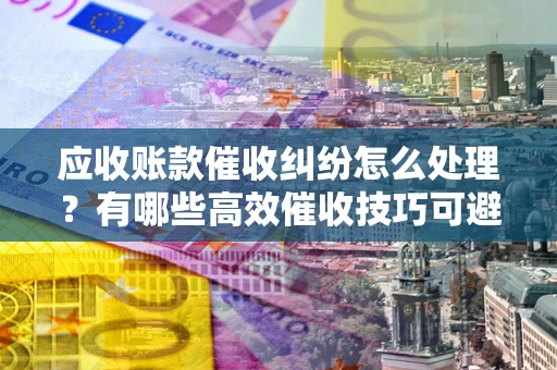 武汉应收账款催收纠纷怎么处理？有哪些高效催收技巧可避免坏账？